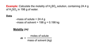 Example: Calculate the molality of H2SO4 solution, containing 24.4 g
of H2SO4 in 198 g of water.
Data
-mass of solute = 24.4 g
-mass of solvent = 198 g = 0.198 kg
Molality (m)
m =
moles of solute
mass of solvent (kg)
 