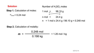 GCh12-19
Solution
Step 1. Calculation of moles:
nsolute = 0.24 mol
Step 2. Calculation of molality:
= 1.26 mol / kg
Number of H2SO4 moles
1 mol = 98.10 g
n mol = 24.4 g
n = 1 mol x 24.4 g / 98.10 g = 0.248 mol
m =
0.248 mol
0.198 kg
 