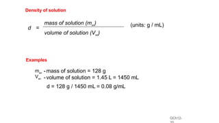 GCh12-
Density of solution
mass of solution (msn)
d =
(units: g / mL)
volume of solution (Vsn)
Examples
msn
Vsn
-mass of solution = 128 g
-volume of solution = 1.45 L = 1450 mL
d = 128 g / 1450 mL = 0.08 g/mL
 