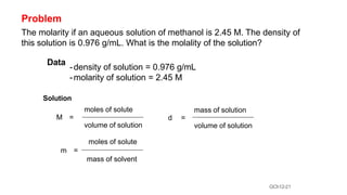 GCh12-21
Problem
The molarity if an aqueous solution of methanol is 2.45 M. The density of
this solution is 0.976 g/mL. What is the molality of the solution?
Data
-density of solution = 0.976 g/mL
-molarity of solution = 2.45 M
Solution
moles of solute
M =
volume of solution
mass of solution
d =
volume of solution
moles of solute
m =
mass of solvent
 