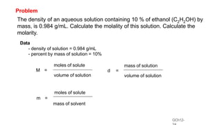 GCh12-
Problem
The density of an aqueous solution containing 10 % of ethanol (C2H2OH) by
mass, is 0.984 g/mL. Calculate the molality of this solution. Calculate the
molarity.
moles of solute
M =
volume of solution
mass of solution
d =
volume of solution
moles of solute
m =
mass of solvent
Data
- density of solution = 0.984 g/mL
- percent by mass of solution = 10%
 