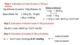 Step 1. Calculation of mass of water in 100 g of
solution
10g (Ethanol, E) exist in 100g (Solution, S)
Mass (Water, W) = 100 g (S) - 10 g(E)
= 90 g = 0.09 kg
Step 2. Calculation of ethanol moles in 100 g of solution
10g (E) (1 mol) / (46.07 g) = 0.217 mol (E)
Step 3. Calculation of molality of 100 g of solution
m = (0.217 mol) / (0.09 kg)=2.41 mol/kg
Moles of ethanol:
1 mol = 46.07 g
n mol = 10 g
n = 10 g x 1 mol / 46.07 g = 0.217 mol
moles of solute
m =
mass of solvent
 