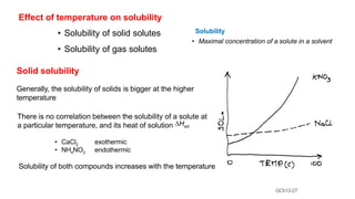 GCh12-27
Effect of temperature on solubility
• Solubility of solid solutes
• Solubility of gas solutes
Solid solubility
Generally, the solubility of solids is bigger at the higher
temperature
There is no correlation between the solubility of a solute at
a particular temperature, and its heat of solution DHsol
Solubility
• Maximal concentration of a solute in a solvent
• CaCl2
• NH4NO3
exothermic
endothermic
Solubility of both compounds increases with the temperature
 