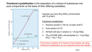 Fractional crystallization is the separation of a mixture of substances into
pure components on the basis of their differing solubilities.
Suppose you have 90 g KNO3 contaminated
with 10 g NaCl.
Fractional crystallization:
1. Dissolve sample in 100 mL of water at 60°C
2. Cool solution to 0°C
3. All NaCl will stay in solution (s = 34.2g/100g)
4. 78 g of PURE KNO3 will precipitate (s = 12 g/100g).
90 g – 12 g = 78 g
12.4
If we have a solution of a mixture of two solutes, by using
fractional crystalization we can separate those two solutes.
 