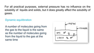 Dynamic equilibration
A number of molecules going from
the gas to the liquid is the same
as the number of molecules going
from the liquid to the gas at the
same time
For all practical purposes, external pressure has no influence on the
solubility of liquids and solids, but it does greatly affect the solubility of
gases.
 