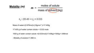 Molality (m) m =
moles of solute
mass of solvent (kg)
Mass of water=(0.976mol)×(18gmol−1)=17.406g
17.405 g of water contain solute = 0.033 mole
1000 g of water contain solute =(0.033mol)(17.406g)×1000g=1.896mol
∴Molality of solution=1.896 m.
 
