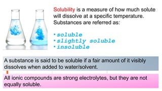 Solubility is a measure of how much solute
will dissolve at a specific temperature.
Substances are referred as:
•soluble
•slightly soluble
•insoluble
A substance is said to be soluble if a fair amount of it visibly
dissolves when added to water/solvent.
All ionic compounds are strong electrolytes, but they are not
equally soluble.
 