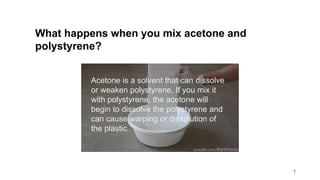 7
What happens when you mix acetone and
polystyrene?
Acetone is a solvent that can dissolve
or weaken polystyrene. If you mix it
with polystyrene, the acetone will
begin to dissolve the polystyrene and
can cause warping or dissolution of
the plastic.
 
