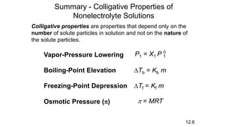 Summary - Colligative Properties of
Nonelectrolyte Solutions
Colligative properties are properties that depend only on the
number of solute particles in solution and not on the nature of
the solute particles.
12.6
Vapor-Pressure Lowering P1 = X1 P 1
0
Boiling-Point Elevation DTb = Kb m
Freezing-Point Depression DTf = Kf m
Osmotic Pressure (p) p = MRT
 