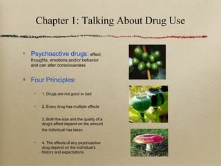 Chapter 1: Talking About Drug Use
Psychoactive drugs: effect
thoughts, emotions and/or behavior
and can alter consciousness
Four Principles:
1. Drugs are not good or bad
2. Every drug has multiple effects
3. Both the size and the quality of a
drug’s effect depend on the amount
the individual has taken
4. The effects of any psychoactive
drug depend on the individual’s
history and expectations
 