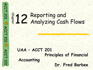 ACCT 201 ACCT 201 ACCT 201 
Reporting and 
Analyzing Cash Flows 
UAA – ACCT 201 
Principles of Financial 
Accounting 
Dr. Fred Barbee 
Chapter12 
 