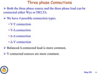 ‹#›
Eeng 224
Three phase Connections
 Both the three phase source and the three phase load can be
connected either Wye or DELTA.
 We have 4 possible connection types.
• Y-Y connection
• Y-Δ connection
• Δ-Δ connection
• Δ-Y connection
 Balanced Δ connected load is more common.
 Y connected sources are more common.
 