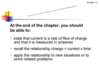 state that current is a rate of flow of charge and that it is measured in amperes recall the relationship charge = current x time apply the relationship to new situations or to solve related problems Chapter 14 At the end of the chapter, you should be able to: 1. Electric Current 