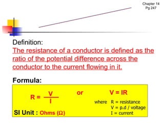 Chapter 14 Pg 247 Definition:  The resistance of a conductor is defined as the ratio of the potential difference across the conductor to the current flowing in it. Resistance Formula: R = SI Unit :   Ohms (  ) V I where R = resistance V = p.d / voltage I = current or   V = IR 