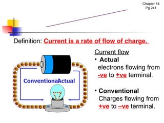 Electric Current Current flow Actual  electrons flowing from  -ve  to  +ve  terminal. Chapter 14 Pg 241 Definition:  Current is a rate of flow of charge.  Conventional Charges flowing from  +ve  to  –ve  terminal. Actual Conventional 
