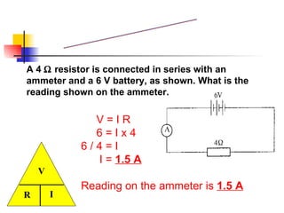 V = I R  6 = I x 4 6 / 4 = I I =  1.5 A Reading on the ammeter is  1.5 A A 4    resistor is connected in series with an ammeter and a 6 V battery, as shown. What is the reading shown on the ammeter.  Example 1 R I _______ V 