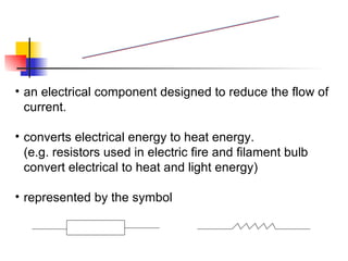 an electrical component designed to reduce the flow of current. converts electrical energy to heat energy. (e.g. resistors used in electric fire and filament bulb  convert electrical to heat and light energy) represented by the symbol  Resistor 
