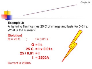 Example 3:  A lightning flash carries 25 C of charge and lasts for 0.01 s.  What is the current? [Solution] Q = 25 C ; t = 0.01 s   Q  = I t   25 C  = I x 0.01s   25 / 0.01  = I   I  =  2500A Current is 2500A Measurement of Current Chapter 14 