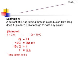 Example 4:  A current of 2 A is flowing through a conductor. How long  does it take for 10 C of charge to pass any point? [Solution] I = 2 A ; Q = 10 C   Q =  I t 10C  =  2A x t 10 / 2 =  t   t  =  5 s Time taken is 5 s Measurement of Current Chapter 14 