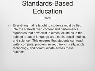 Standards-Based EducationEverything that is taught to students must be tied into the state-derived content and performance standards that now exist in almost all states in the subject areas of language arts, math, social studies, and science.  This ensures that students can read, write, compute, problem solve, think critically, apply technology, and communicate across these subjects.