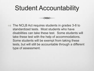Student AccountabilityThe NCLB Act requires students in grades 3-8 to standardized tests.  Most students who have disabilities can take these test.  Some students will take these test with the help of accommodations.  Some students will be exempt from taking these tests, but will still be accountable through a different type of assessment.