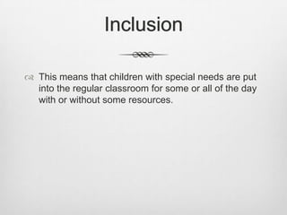 InclusionThis means that children with special needs are put into the regular classroom for some or all of the day with or without some resources.