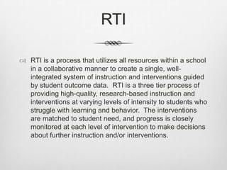 RTIRTI is a process that utilizes all resources within a school in a collaborative manner to create a single, well-integrated system of instruction and interventions guided by student outcome data.  RTI is a three tier process of providing high-quality, research-based instruction and interventions at varying levels of intensity to students who struggle with learning and behavior.  The interventions are matched to student need, and progress is closely monitored at each level of intervention to make decisions about further instruction and/or interventions. 