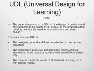 UDL (Universal Design for Learning)The general meaning of or UDL is “ the design of products and environments to be usable by all people, to the greatest extent possible, without the need for adaptation or specialized design.”The main points of UDL is:The design is general and does not attention to one certain individual.