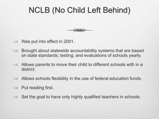 NCLB (No Child Left Behind)Was put into effect in 2001.Brought about statewide accountability systems that are based on state standards; testing; and evaluations of schools yearly.Allows parents to move their child to different schools with in a district.Allows schools flexibility in the use of federal education funds.Put reading first.Set the goal to have only highly qualified teachers in schools.