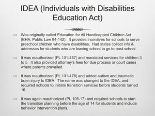 IDEA (Individuals with Disabilities Education Act)Was originally called Education for All Handicapped Children Act (EHA, Public Law 94-142).  It provides incentives for schools to serve preschool children who have disabilities.  Had states collect info & addresses for students who are leaving school to go to post-school. It was reauthorized (PL 101-457) and mandated services for children 3 to 5.  It also provided attorney’s fees for due process or court cases where parents prevailed.It was reauthorized (PL 101-476) and added autism and traumatic brain injury to IDEA.  The name was changed to the IDEA, and required schools to initiate transition services before students turned 16.It was again reauthorized (PL 105-17) and required schools to start the transition planning before the age of 14 for students and include behavior intervention plans.