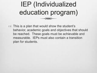 IEP (Individualized education program)This is a plan that would show the student’s behavior, academic goals and objectives that should be reached.  These goals must be achievable and measurable.  IEPs must also contain a transition plan for students.