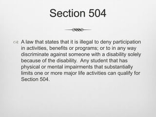 Section 504A law that states that it is illegal to deny participation in activities, benefits or programs; or to in any way discriminate against someone with a disability solely because of the disability.  Any student that has physical or mental impairments that substantially limits one or more major life activities can qualify for Section 504.