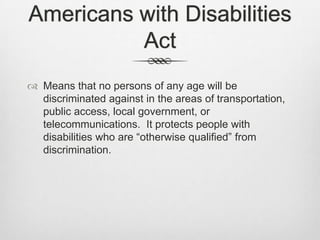 Americans with Disabilities ActMeans that no persons of any age will be discriminated against in the areas of transportation, public access, local government, or telecommunications.  It protects people with disabilities who are “otherwise qualified” from discrimination.