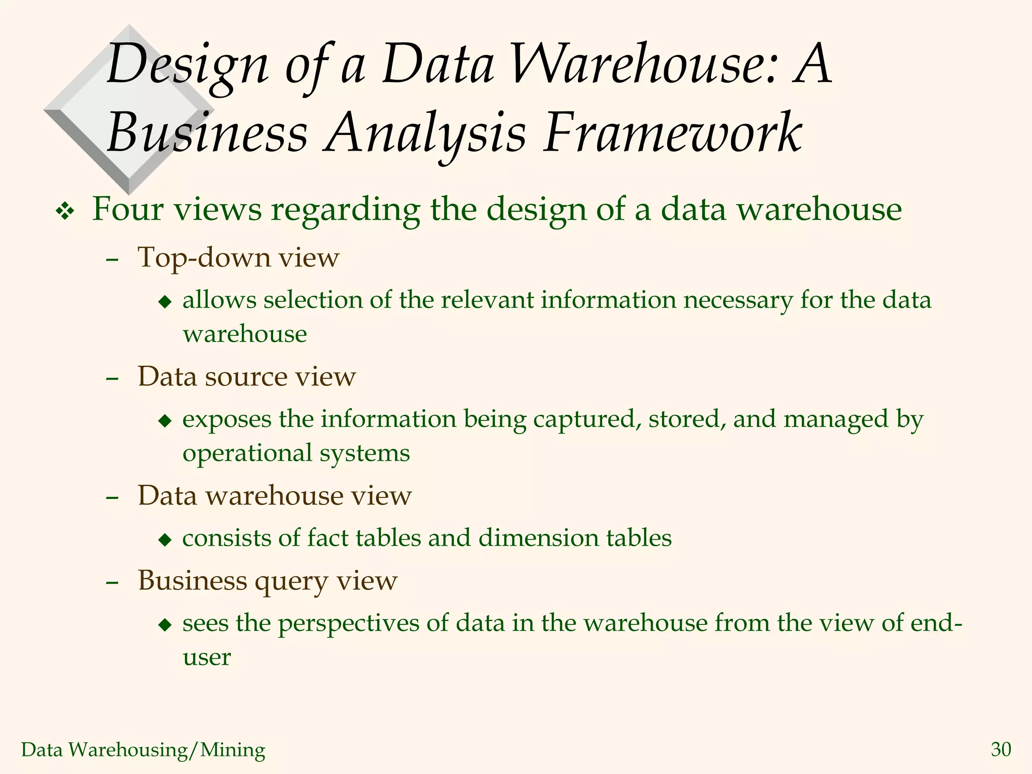 Data Warehousing/Mining 30
Design of a Data Warehouse: A
Business Analysis Framework
 Four views regarding the design of a data warehouse
– Top-down view
 allows selection of the relevant information necessary for the data
warehouse
– Data source view
 exposes the information being captured, stored, and managed by
operational systems
– Data warehouse view
 consists of fact tables and dimension tables
– Business query view
 sees the perspectives of data in the warehouse from the view of end-
user
 