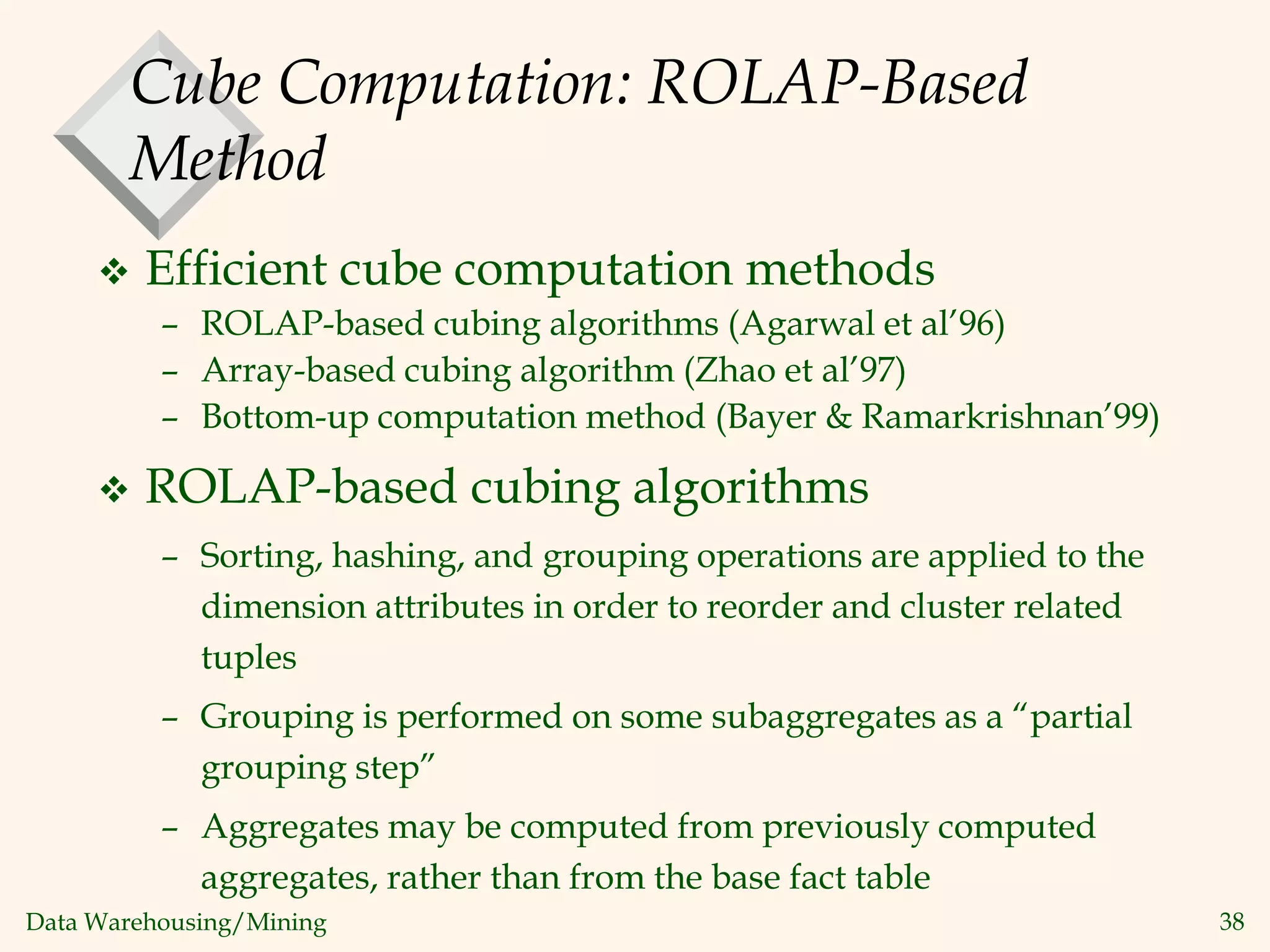 Data Warehousing/Mining 38
Cube Computation: ROLAP-Based
Method
 Efficient cube computation methods
– ROLAP-based cubing algorithms (Agarwal et al’96)
– Array-based cubing algorithm (Zhao et al’97)
– Bottom-up computation method (Bayer & Ramarkrishnan’99)
 ROLAP-based cubing algorithms
– Sorting, hashing, and grouping operations are applied to the
dimension attributes in order to reorder and cluster related
tuples
– Grouping is performed on some subaggregates as a “partial
grouping step”
– Aggregates may be computed from previously computed
aggregates, rather than from the base fact table
 