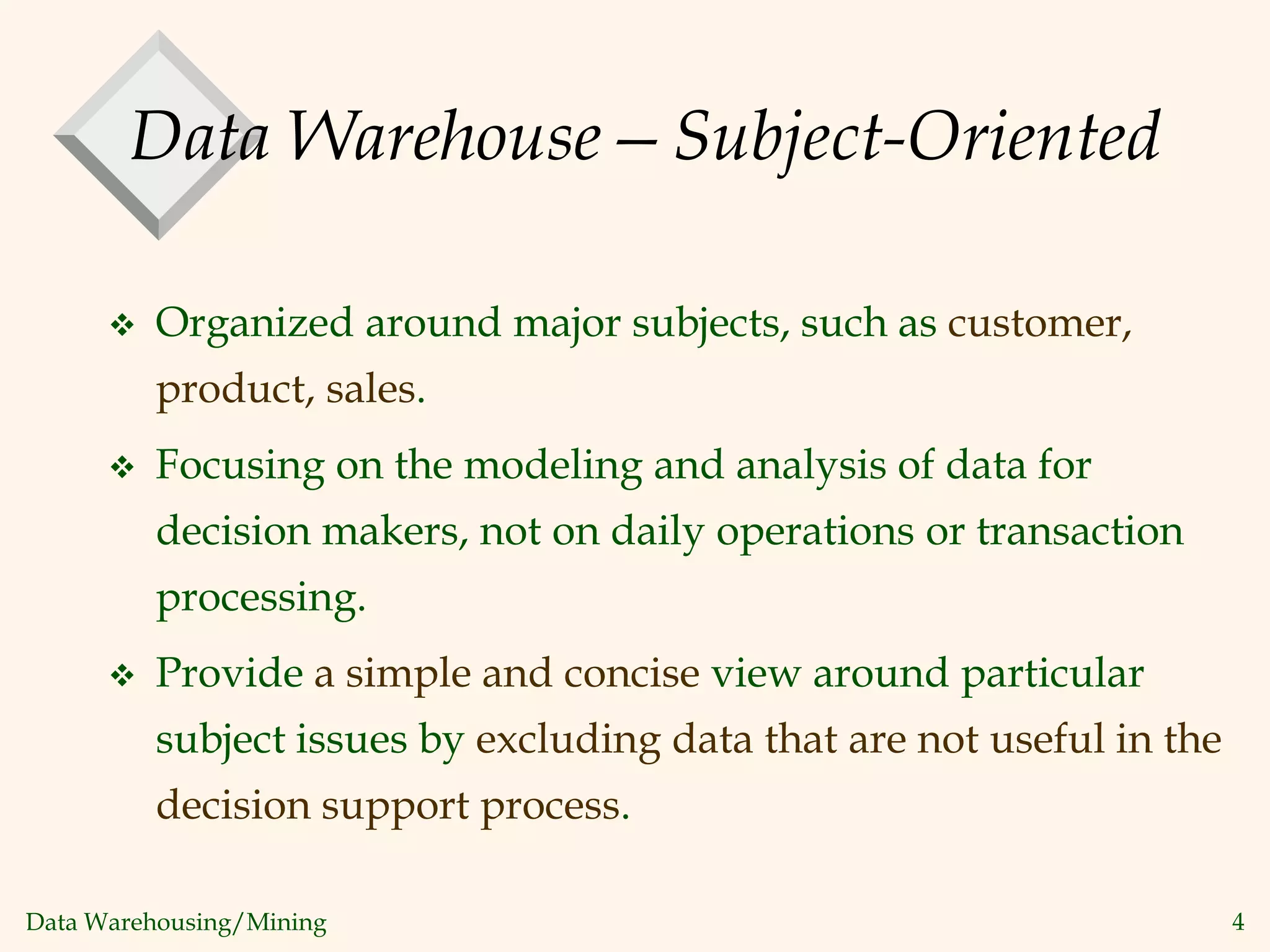 Data Warehousing/Mining 4
Data Warehouse—Subject-Oriented
 Organized around major subjects, such as customer,
product, sales.
 Focusing on the modeling and analysis of data for
decision makers, not on daily operations or transaction
processing.
 Provide a simple and concise view around particular
subject issues by excluding data that are not useful in the
decision support process.
 