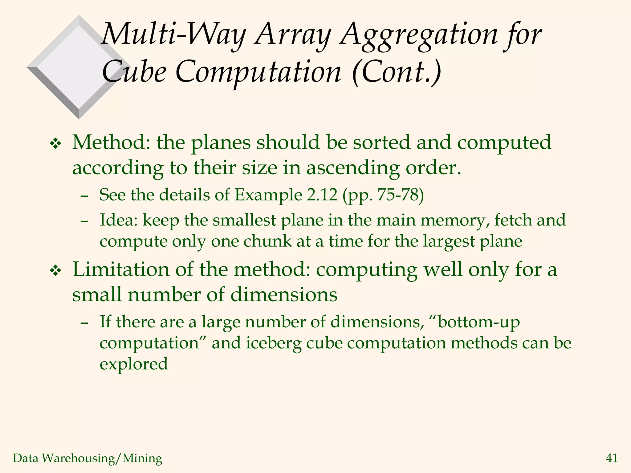Data Warehousing/Mining 41
Multi-Way Array Aggregation for
Cube Computation (Cont.)
 Method: the planes should be sorted and computed
according to their size in ascending order.
– See the details of Example 2.12 (pp. 75-78)
– Idea: keep the smallest plane in the main memory, fetch and
compute only one chunk at a time for the largest plane
 Limitation of the method: computing well only for a
small number of dimensions
– If there are a large number of dimensions, “bottom-up
computation” and iceberg cube computation methods can be
explored
 