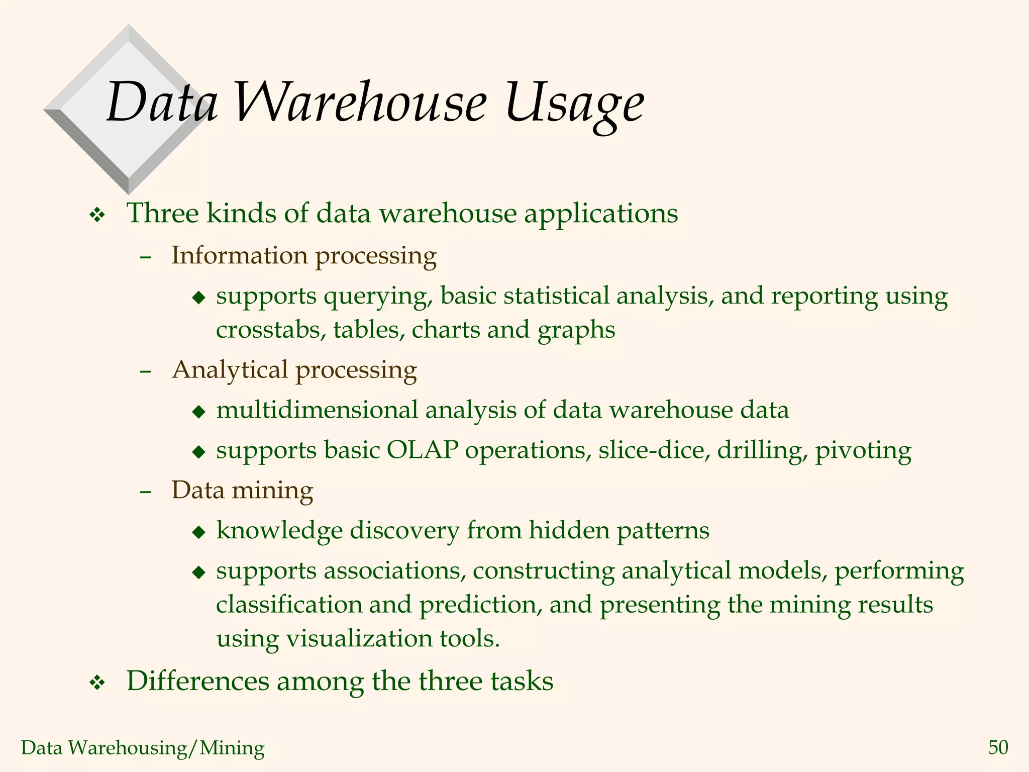 Data Warehousing/Mining 50
Data Warehouse Usage
 Three kinds of data warehouse applications
– Information processing
 supports querying, basic statistical analysis, and reporting using
crosstabs, tables, charts and graphs
– Analytical processing
 multidimensional analysis of data warehouse data
 supports basic OLAP operations, slice-dice, drilling, pivoting
– Data mining
 knowledge discovery from hidden patterns
 supports associations, constructing analytical models, performing
classification and prediction, and presenting the mining results
using visualization tools.
 Differences among the three tasks
 