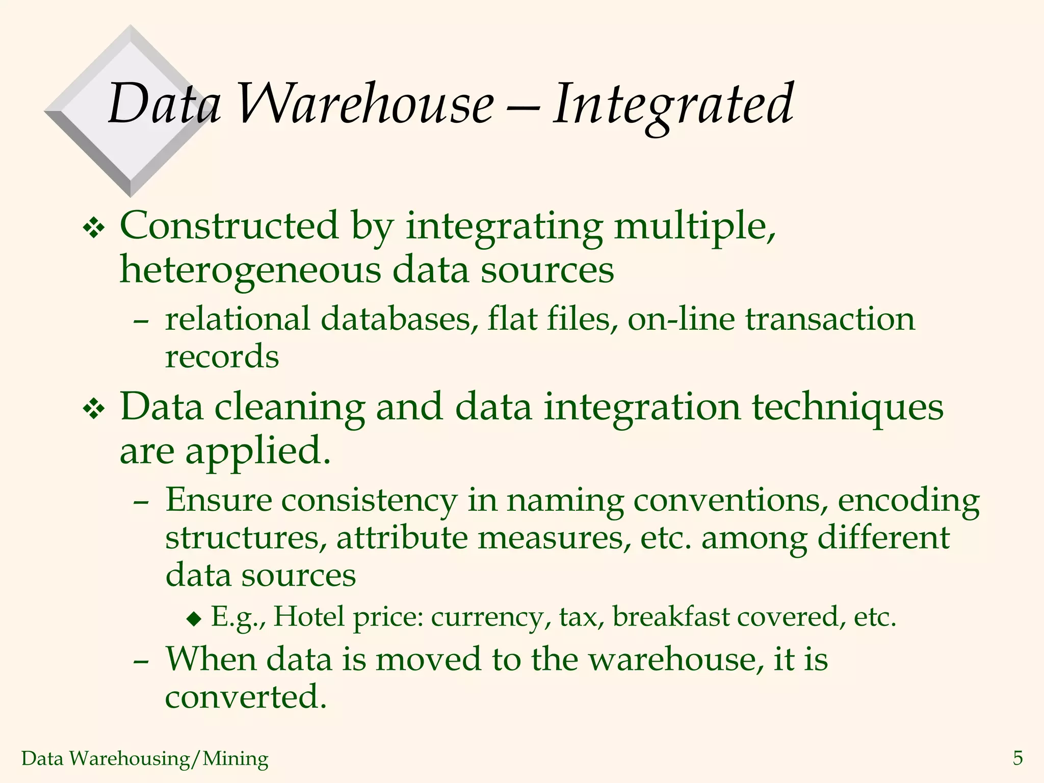 Data Warehousing/Mining 5
Data Warehouse—Integrated
 Constructed by integrating multiple,
heterogeneous data sources
– relational databases, flat files, on-line transaction
records
 Data cleaning and data integration techniques
are applied.
– Ensure consistency in naming conventions, encoding
structures, attribute measures, etc. among different
data sources
 E.g., Hotel price: currency, tax, breakfast covered, etc.
– When data is moved to the warehouse, it is
converted.
 