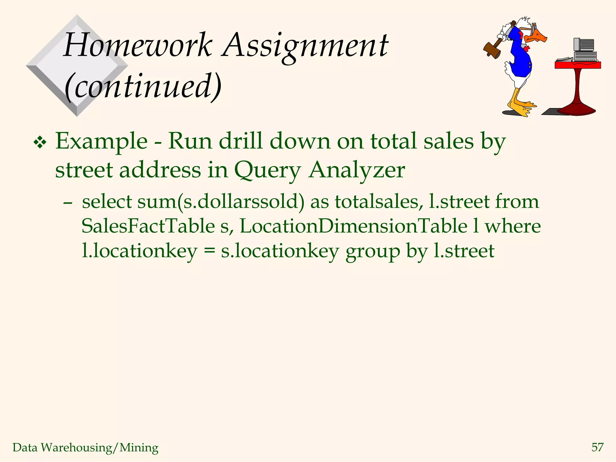 Data Warehousing/Mining 57
Homework Assignment
(continued)
 Example - Run drill down on total sales by
street address in Query Analyzer
– select sum(s.dollarssold) as totalsales, l.street from
SalesFactTable s, LocationDimensionTable l where
l.locationkey = s.locationkey group by l.street
 