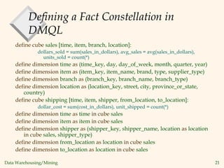 Data Warehousing/Mining 21
Defining a Fact Constellation in
DMQL
define cube sales [time, item, branch, location]:
dollars_sold = sum(sales_in_dollars), avg_sales = avg(sales_in_dollars),
units_sold = count(*)
define dimension time as (time_key, day, day_of_week, month, quarter, year)
define dimension item as (item_key, item_name, brand, type, supplier_type)
define dimension branch as (branch_key, branch_name, branch_type)
define dimension location as (location_key, street, city, province_or_state,
country)
define cube shipping [time, item, shipper, from_location, to_location]:
dollar_cost = sum(cost_in_dollars), unit_shipped = count(*)
define dimension time as time in cube sales
define dimension item as item in cube sales
define dimension shipper as (shipper_key, shipper_name, location as location
in cube sales, shipper_type)
define dimension from_location as location in cube sales
define dimension to_location as location in cube sales
 