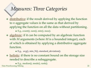 Data Warehousing/Mining 22
Measures: Three Categories
 distributive: if the result derived by applying the function
to n aggregate values is the same as that derived by
applying the function on all the data without partitioning.
 E.g., count(), sum(), min(), max().
 algebraic: if it can be computed by an algebraic function
with M arguments (where M is a bounded integer), each
of which is obtained by applying a distributive aggregate
function.
 E.g., avg(), min_N(), standard_deviation().
 holistic: if there is no constant bound on the storage size
needed to describe a subaggregate.
 E.g., median(), mode(), rank().
 