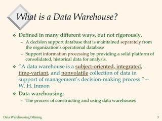 Data Warehousing/Mining 3
What is a Data Warehouse?
 Defined in many different ways, but not rigorously.
– A decision support database that is maintained separately from
the organization’s operational database
– Support information processing by providing a solid platform of
consolidated, historical data for analysis.
 “A data warehouse is a subject-oriented, integrated,
time-variant, and nonvolatile collection of data in
support of management’s decision-making process.”—
W. H. Inmon
 Data warehousing:
– The process of constructing and using data warehouses
 