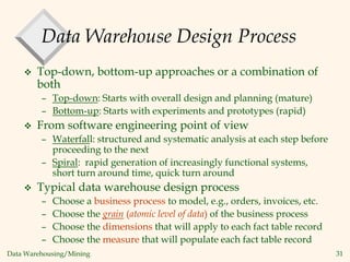 Data Warehousing/Mining 31
Data Warehouse Design Process
 Top-down, bottom-up approaches or a combination of
both
– Top-down: Starts with overall design and planning (mature)
– Bottom-up: Starts with experiments and prototypes (rapid)
 From software engineering point of view
– Waterfall: structured and systematic analysis at each step before
proceeding to the next
– Spiral: rapid generation of increasingly functional systems,
short turn around time, quick turn around
 Typical data warehouse design process
– Choose a business process to model, e.g., orders, invoices, etc.
– Choose the grain (atomic level of data) of the business process
– Choose the dimensions that will apply to each fact table record
– Choose the measure that will populate each fact table record
 