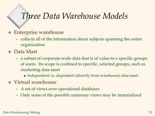 Data Warehousing/Mining 33
Three Data Warehouse Models
 Enterprise warehouse
– collects all of the information about subjects spanning the entire
organization
 Data Mart
– a subset of corporate-wide data that is of value to a specific groups
of users. Its scope is confined to specific, selected groups, such as
marketing data mart
 Independent vs. dependent (directly from warehouse) data mart
 Virtual warehouse
– A set of views over operational databases
– Only some of the possible summary views may be materialized
 