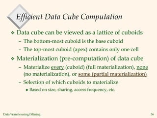 Data Warehousing/Mining 36
Efficient Data Cube Computation
 Data cube can be viewed as a lattice of cuboids
– The bottom-most cuboid is the base cuboid
– The top-most cuboid (apex) contains only one cell
 Materialization (pre-computation) of data cube
– Materialize every (cuboid) (full materialization), none
(no materialization), or some (partial materialization)
– Selection of which cuboids to materialize
 Based on size, sharing, access frequency, etc.
 