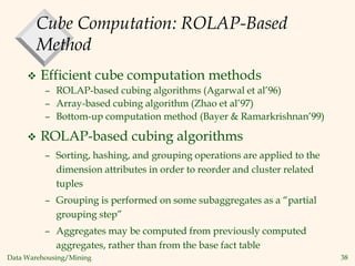 Data Warehousing/Mining 38
Cube Computation: ROLAP-Based
Method
 Efficient cube computation methods
– ROLAP-based cubing algorithms (Agarwal et al’96)
– Array-based cubing algorithm (Zhao et al’97)
– Bottom-up computation method (Bayer & Ramarkrishnan’99)
 ROLAP-based cubing algorithms
– Sorting, hashing, and grouping operations are applied to the
dimension attributes in order to reorder and cluster related
tuples
– Grouping is performed on some subaggregates as a “partial
grouping step”
– Aggregates may be computed from previously computed
aggregates, rather than from the base fact table
 