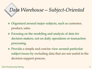 Data Warehousing/Mining 4
Data Warehouse—Subject-Oriented
 Organized around major subjects, such as customer,
product, sales.
 Focusing on the modeling and analysis of data for
decision makers, not on daily operations or transaction
processing.
 Provide a simple and concise view around particular
subject issues by excluding data that are not useful in the
decision support process.
 