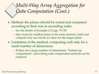 Data Warehousing/Mining 41
Multi-Way Array Aggregation for
Cube Computation (Cont.)
 Method: the planes should be sorted and computed
according to their size in ascending order.
– See the details of Example 2.12 (pp. 75-78)
– Idea: keep the smallest plane in the main memory, fetch and
compute only one chunk at a time for the largest plane
 Limitation of the method: computing well only for a
small number of dimensions
– If there are a large number of dimensions, “bottom-up
computation” and iceberg cube computation methods can be
explored
 