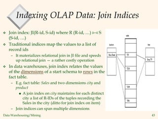 Data Warehousing/Mining 43
Indexing OLAP Data: Join Indices
 Join index: JI(R-id, S-id) where R (R-id, …)  S
(S-id, …)
 Traditional indices map the values to a list of
record ids
– It materializes relational join in JI file and speeds
up relational join — a rather costly operation
 In data warehouses, join index relates the values
of the dimensions of a start schema to rows in the
fact table.
– E.g. fact table: Sales and two dimensions city and
product
 A join index on city maintains for each distinct
city a list of R-IDs of the tuples recording the
Sales in the city (ditto for join index on item)
– Join indices can span multiple dimensions
 